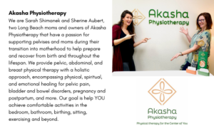 Akasha Physiotherapy We are Sarah Shimanek and Sherine Aubert, two Long Beach moms and owners of Akasha Physiotherapy that have a passion for supporting pelvises and moms during their transition into motherhood to help prepare and recover from birth and throughout the lifespan. We provide pelvic, abdominal, and breast physical therapy with a holistic approach, encompassing physical, spiritual, and emotional healing for pelvic pain, bladder and bowel disorders, pregnancy and postpartum and more. Our goal is to help YOU achieve comfortable activities in the bedroom, bathroom, birthing, sitting, exercising and beyond. 