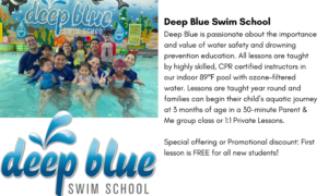 Deep Blue Swim Deep Blue is passionate about the importance and value of water safety and drowning prevention education. All lessons are taught by highly skilled, CPR certified instructors in our indoor 89℉ pool with ozone-filtered water. Lessons are taught year round and families can begin their child’s aquatic journey at 3 months of age in a 30-minute Parent & Me group class or 1:1 Private Lessons. Special offering or Promotional discount: First lesson is FREE for all new students! 