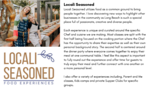 Locali Seasoned utilizes food as a common ground to bring people together. I love discovering new ways to highlight other businesses in the community as Long Beach is such a special place full of passionate, creative and diverse people. Each experience is unique and curated around the specific Chef and cuisine we are making. Most classes are split with the first half being focused on the cooking portion where the Chef has the opportunity to share their expertise as well as their own personal background story. The second half is centered around the dinner party where everyone comes together to enjoy their meal at one communal table. I feel like this aspect is important to fully round out the experience and offer time for guests to truly enjoy their meal and further connect with one another on a more personal level. I also offer a variety of experiences including, Parent and Me classes, Kids camps and private Supper Clubs for specific groups. 