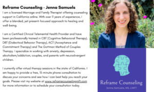 I am a licensed Marriage and Family Therapist offering counseling support in California online. With over 11 years of experience, I offer a blended, yet present-focused approach to healing and well-being. ​ I am a Certified Clinical Telemental Health Provider and have been professionally trained in CBT (Cognitive Behavioral Therapy), DBT (Dialectical Behavior Therapy), ACT (Acceptance and Commitment Therapy) and The Gottman Method of Couples Therapy. I specialize in working with anxiety, depression, alcoholism/addiction, couples, and parents with neurodivergent children. I currently offer virtual therapy sessions in the state of California. I am happy to provide a free, 15-minute phone consultation to discuss your concerns and see how I can best help you reach your goals. Please visit my website at www.reframecounselingmft.com for more information or to schedule your consultation today. 
