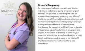 Graceful Pregnancy Do you wish you had more time with your doctor, midwife, or pediatrician during pregnancy or post delivery? Are you tired of searching the web for answers about pregnancy, parenting, and infancy? Would you benefit from additional care, attention, and medical knowledge? Graceful Pregnancy Concierge Nursing services address all of this and more. You deserve the support of an RN with over a decade of experience supporting families in pregnancy and beyond. Nurse Grace is available to come to your home or a location that is comfortable to you in Long Beach and the surrounding areas or via Telehealth anywhere in California. Call or text for a free consultation. 