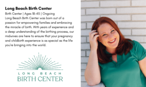 Long Beach Birth Center Birth Center | Ages 18-45 | Ongoing Long Beach Birth Center was born out of a passion for empowering families and embracing the miracle of birth. With years of experience and a deep understanding of the birthing process, our midwives are here to ensure that your pregnancy and childbirth experience is as special as the life you're bringing into the world. 