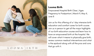  Looma Birth Empowered Hospital Birth Class | Ages Pregnancy to Postpartum | March 9, May 4, June 8 Join us for this offering of a 1 day intensive birth education and comfort cares for birth course. Join us in person to get all the major highlights of our birth education course and learn how to have an empowered birth at the hospital. We will cover what it means to physically give birth, review common medical interventions and what is the epidural–along with all the pros and cons that go with it. 